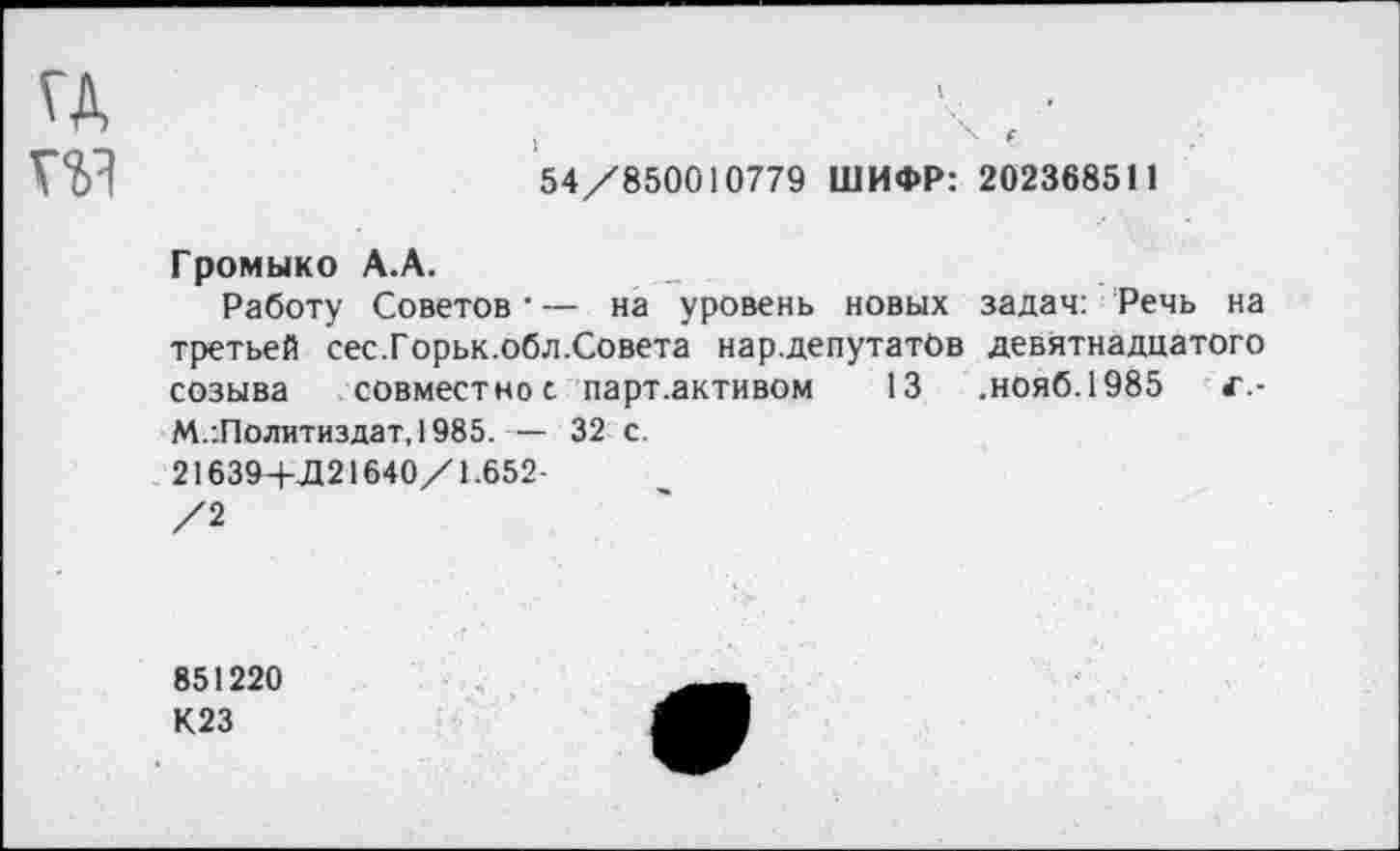 ﻿гд
V?)?	54/850010779 ШИФР: 202368511
Громыко А.А.
Работу Советов • — на уровень новых задач: Речь на третьей сес.Горьк.обл.Совета нар.депутатОв девятнадцатого созыва совместное парт .активом 13 .нояб.1985 г.-М.:Политиздат,1985.— 32 с.
21639+Д21640/1.652-
/2
851220
К23